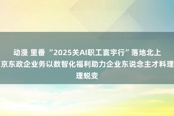 动漫 里番 “2025关AI职工寰宇行”落地北上广，京东政企业务以数智化福利助力企业东说念主才料理蜕变