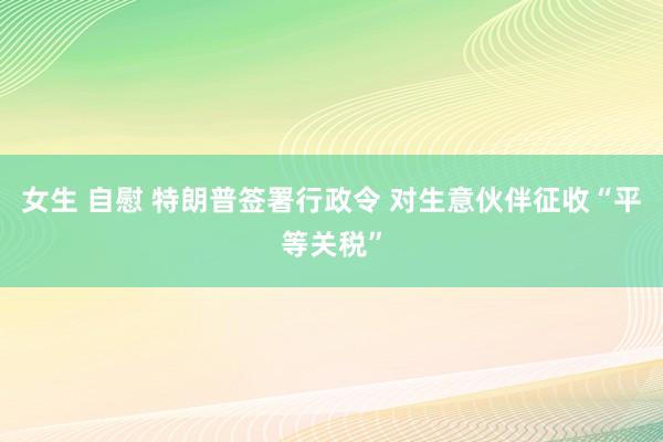 女生 自慰 特朗普签署行政令 对生意伙伴征收“平等关税”