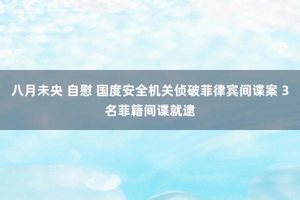 八月未央 自慰 国度安全机关侦破菲律宾间谍案 3名菲籍间谍就逮