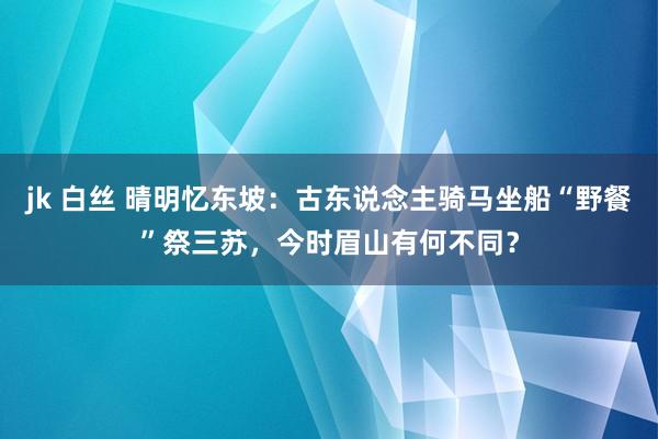 jk 白丝 晴明忆东坡：古东说念主骑马坐船“野餐”祭三苏，今时眉山有何不同？