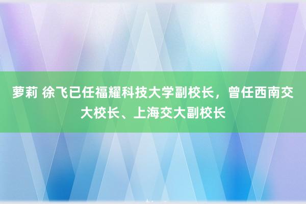 萝莉 徐飞已任福耀科技大学副校长，曾任西南交大校长、上海交大副校长