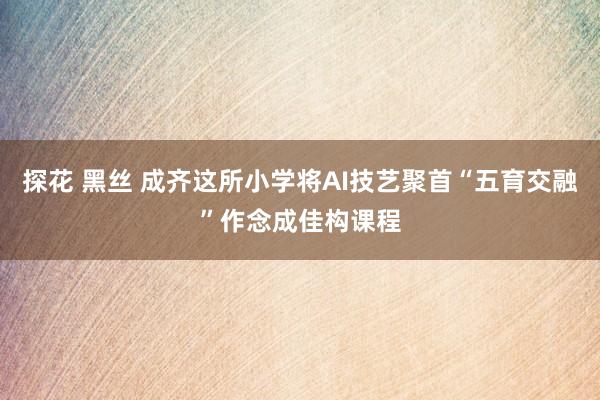 探花 黑丝 成齐这所小学将AI技艺聚首“五育交融”作念成佳构课程