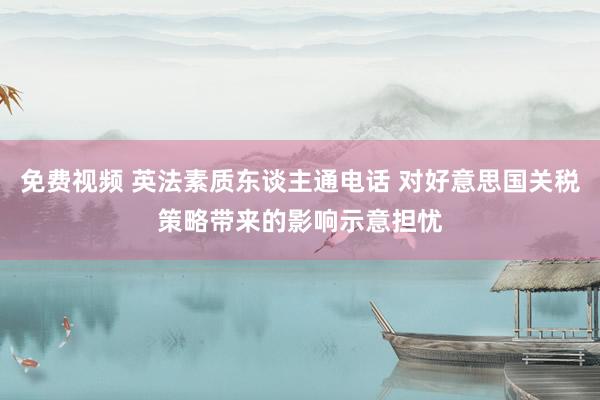 免费视频 英法素质东谈主通电话 对好意思国关税策略带来的影响示意担忧