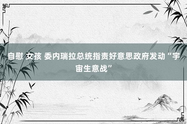 自慰 女孩 委内瑞拉总统指责好意思政府发动“宇宙生意战”