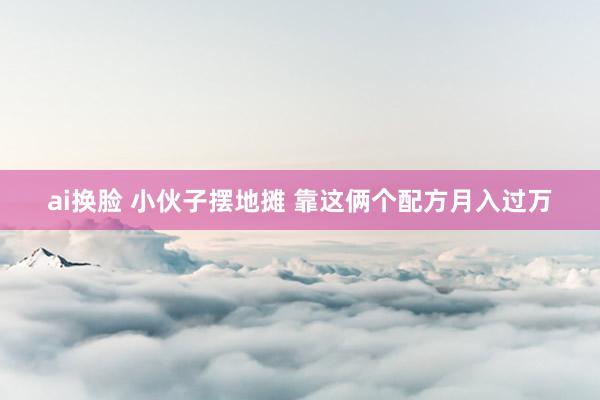 ai换脸 小伙子摆地摊 靠这俩个配方月入过万