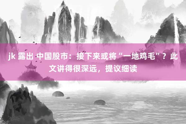 jk 露出 中国股市：接下来或将“一地鸡毛”？此文讲得很深远，提议细读