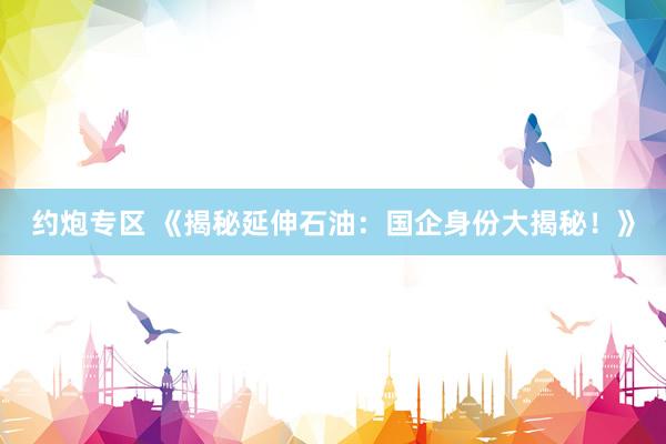 约炮专区 《揭秘延伸石油：国企身份大揭秘！》