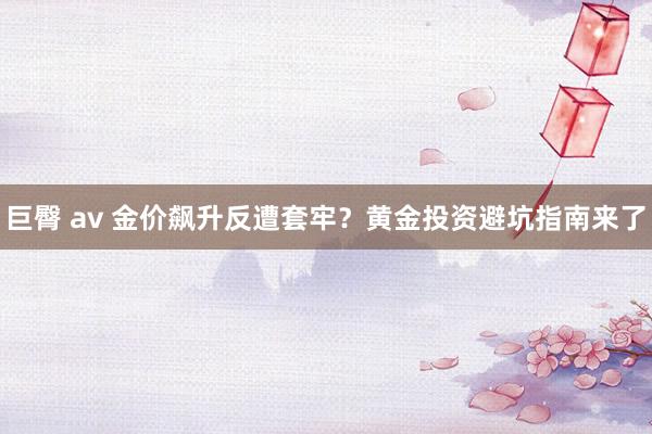 巨臀 av 金价飙升反遭套牢？黄金投资避坑指南来了