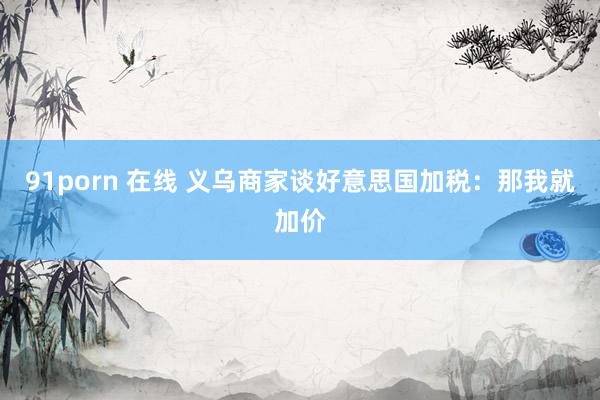 91porn 在线 义乌商家谈好意思国加税：那我就加价