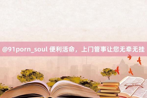 @91porn_soul 便利活命，上门管事让您无牵无挂