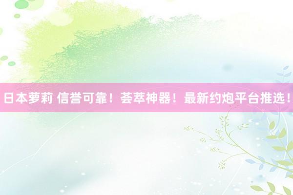 日本萝莉 信誉可靠！荟萃神器！最新约炮平台推选！