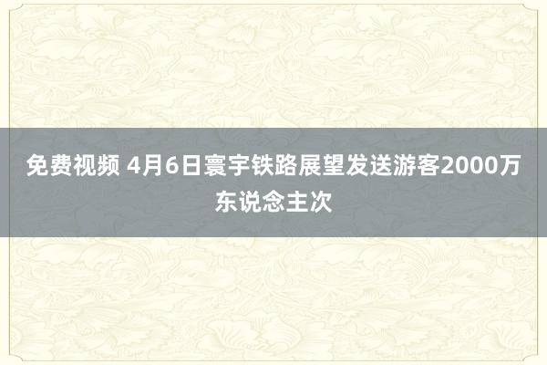 免费视频 4月6日寰宇铁路展望发送游客2000万东说念主次