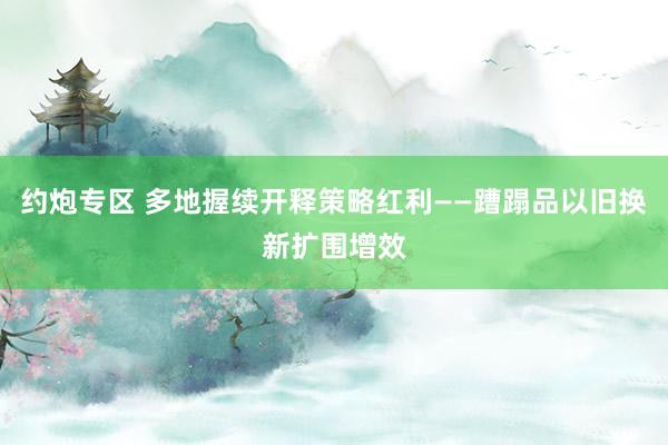 约炮专区 多地握续开释策略红利——蹧蹋品以旧换新扩围增效