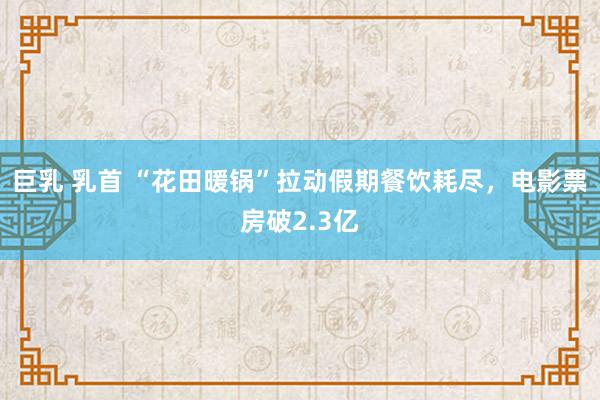 巨乳 乳首 “花田暖锅”拉动假期餐饮耗尽，电影票房破2.3亿