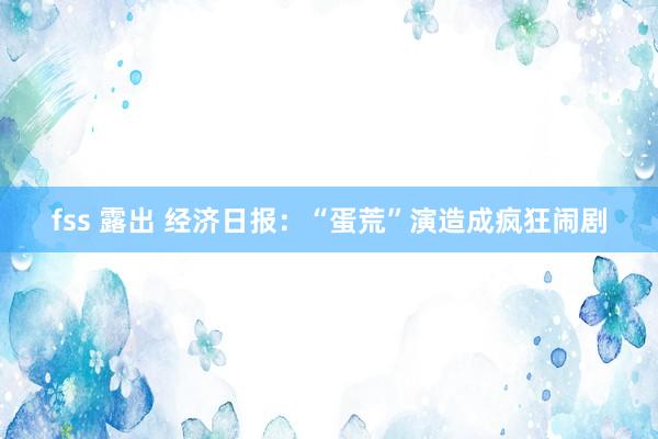 fss 露出 经济日报：“蛋荒”演造成疯狂闹剧