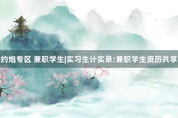 约炮专区 兼职学生|实习生计实录:兼职学生资历共享