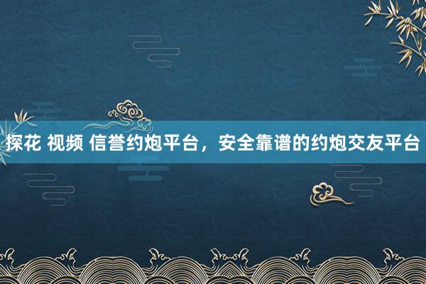 探花 视频 信誉约炮平台，安全靠谱的约炮交友平台