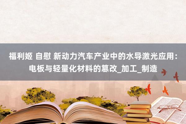 福利姬 自慰 新动力汽车产业中的水导激光应用：电板与轻量化材料的篡改_加工_制造