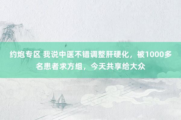 约炮专区 我说中医不错调整肝硬化，被1000多名患者求方组，今天共享给大众