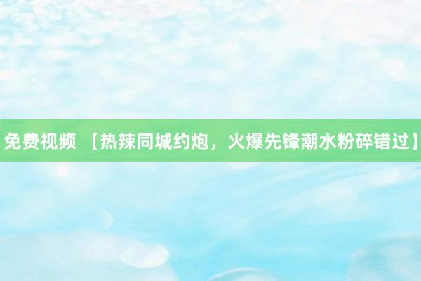 免费视频 【热辣同城约炮，火爆先锋潮水粉碎错过】