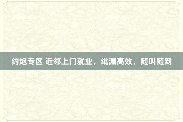 约炮专区 近邻上门就业，纰漏高效，随叫随到