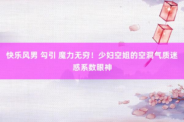 快乐风男 勾引 魔力无穷！少妇空姐的空洞气质迷惑系数眼神