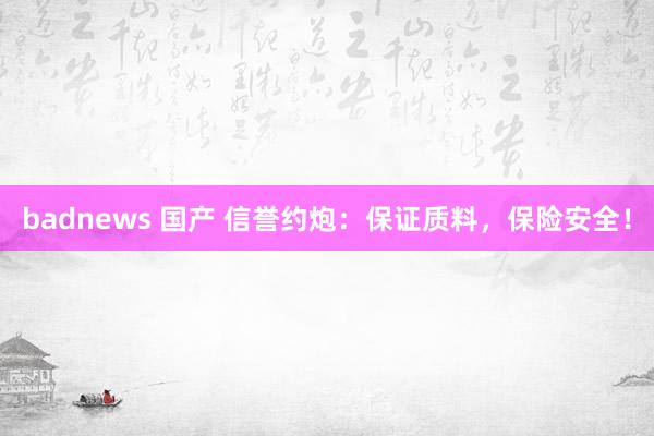 badnews 国产 信誉约炮：保证质料，保险安全！