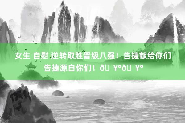 女生 自慰 逆转取胜晋级八强！告捷献给你们 告捷源自你们！🥰🥰
