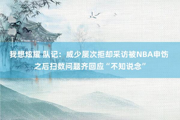我想炫耀 队记：威少屡次拒却采访被NBA申饬 之后扫数问题齐回应“不知说念”