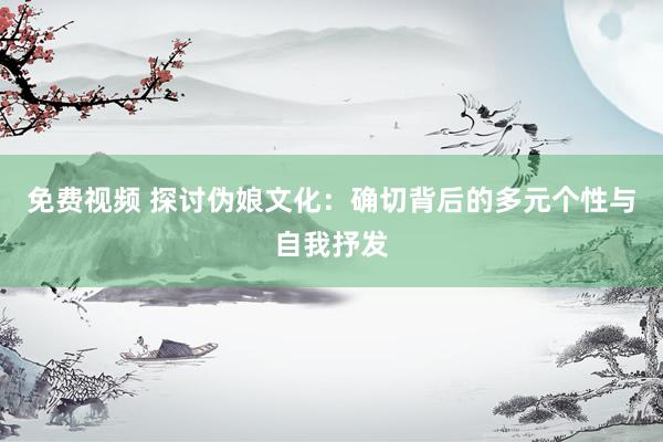 免费视频 探讨伪娘文化：确切背后的多元个性与自我抒发