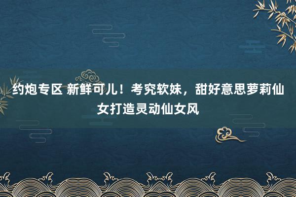 约炮专区 新鲜可儿！考究软妹，甜好意思萝莉仙女打造灵动仙女风