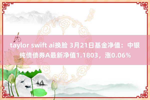 taylor swift ai换脸 3月21日基金净值：中银纯债债券A最新净值1.1803，涨0.06%