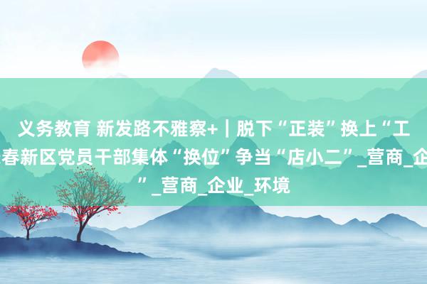 义务教育 新发路不雅察+｜脱下“正装”换上“工服”，长春新区党员干部集体“换位”争当“店小二”_营商_企业_环境