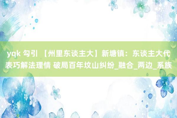 yqk 勾引 【州里东谈主大】新塘镇：东谈主大代表巧解法理情 破局百年坟山纠纷_融合_两边_系族