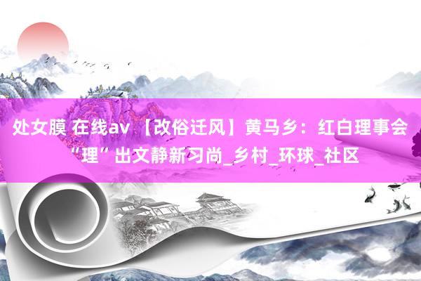 处女膜 在线av 【改俗迁风】黄马乡：红白理事会 “理”出文静新习尚_乡村_环球_社区