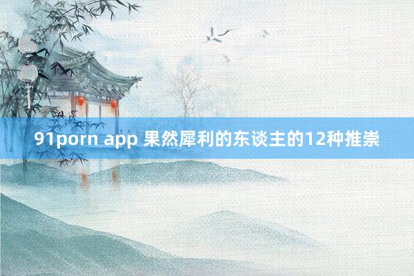 91porn app 果然犀利的东谈主的12种推崇
