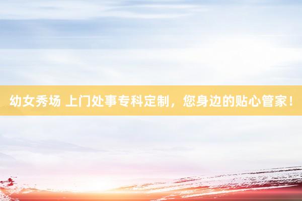 幼女秀场 上门处事专科定制，您身边的贴心管家！