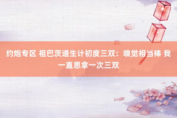 约炮专区 祖巴茨道生计初度三双：嗅觉相当棒 我一直思拿一次三双