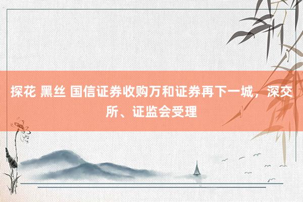 探花 黑丝 国信证券收购万和证券再下一城，深交所、证监会受理