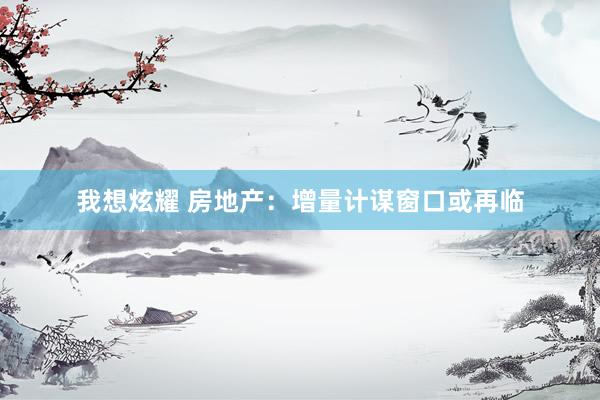 我想炫耀 房地产：增量计谋窗口或再临