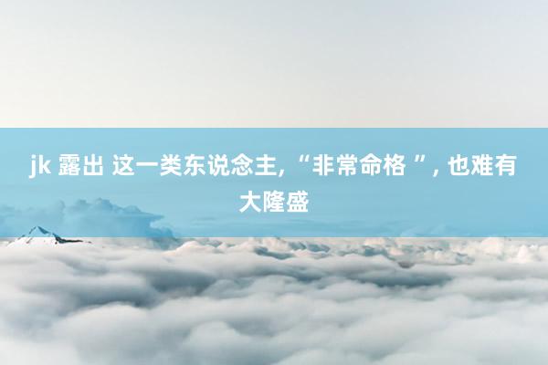 jk 露出 这一类东说念主， “非常命格 ”， 也难有大隆盛