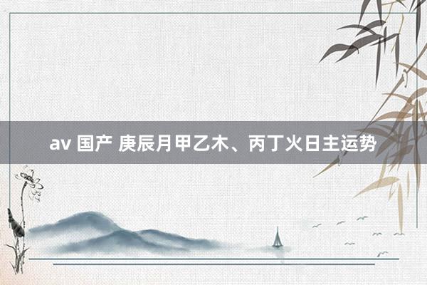 av 国产 庚辰月甲乙木、丙丁火日主运势