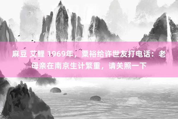 麻豆 艾鲤 1969年，粟裕给许世友打电话：老母亲在南京生计繁重，请关照一下