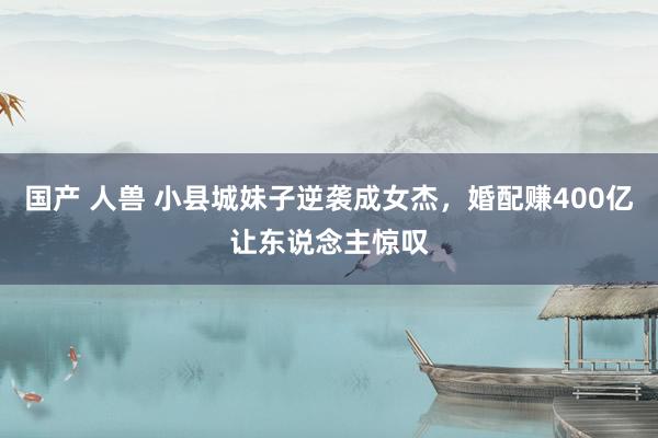 国产 人兽 小县城妹子逆袭成女杰，婚配赚400亿让东说念主惊叹