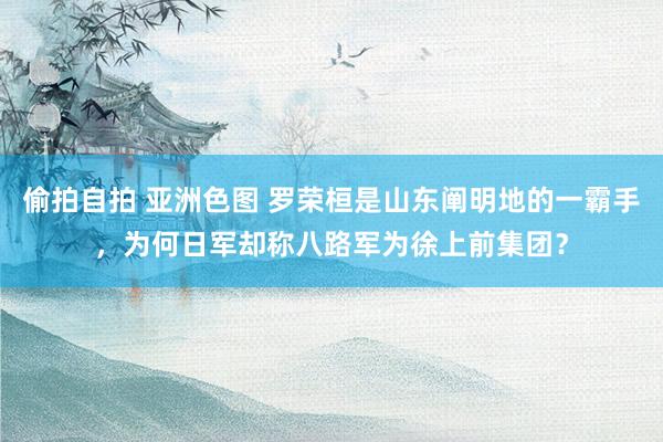 偷拍自拍 亚洲色图 罗荣桓是山东阐明地的一霸手，为何日军却称八路军为徐上前集团？
