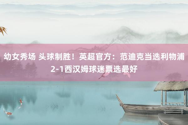 幼女秀场 头球制胜！英超官方：范迪克当选利物浦2-1西汉姆球迷票选最好
