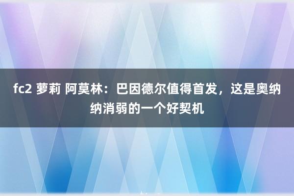 fc2 萝莉 阿莫林：巴因德尔值得首发，这是奥纳纳消弱的一个好契机
