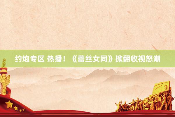 约炮专区 热播！《蕾丝女同》掀翻收视怒潮