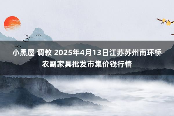 小黑屋 调教 2025年4月13日江苏苏州南环桥农副家具批发市集价钱行情