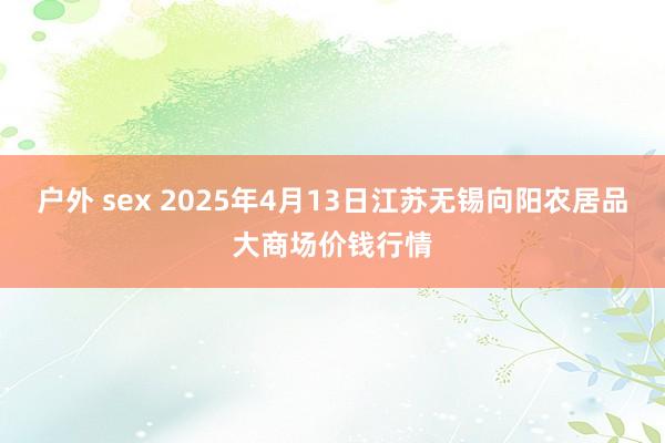 户外 sex 2025年4月13日江苏无锡向阳农居品大商场价钱行情